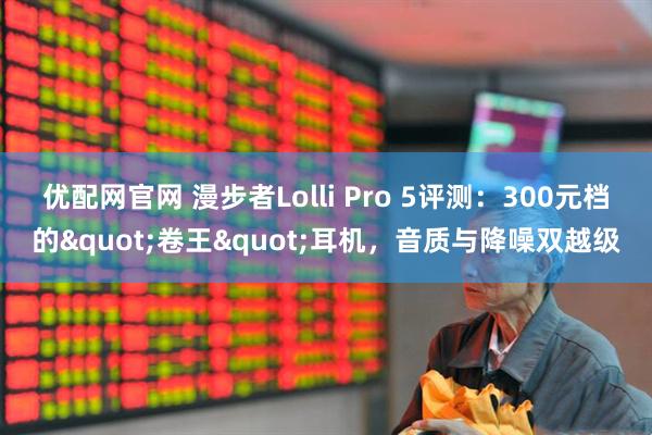 优配网官网 漫步者Lolli Pro 5评测：300元档的"卷王"耳机，音质与降噪双越级
