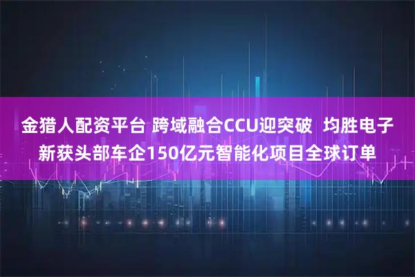 金猎人配资平台 跨域融合CCU迎突破  均胜电子新获头部车企150亿元智能化项目全球订单