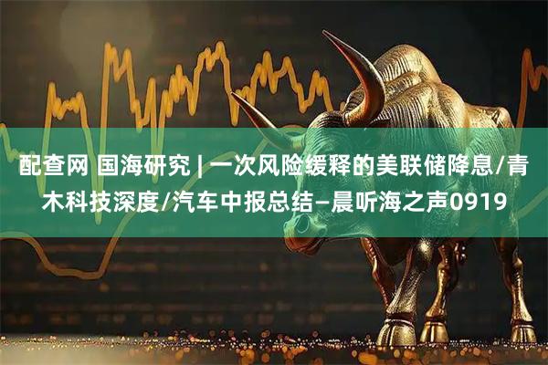 配查网 国海研究 | 一次风险缓释的美联储降息/青木科技深度/汽车中报总结—晨听海之声0919