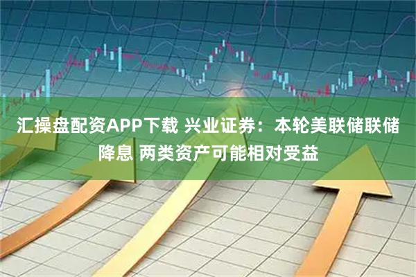 汇操盘配资APP下载 兴业证券:本轮美联储联储降息 两类资产可能相对受益