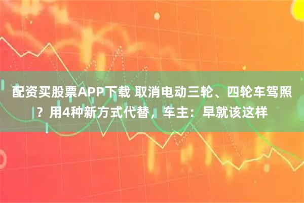 配资买股票APP下载 取消电动三轮、四轮车驾照？用4种新方式代替，车主：早就该这样