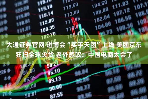 大通证券官网 进博会“买手天团”上线 美团京东狂扫全球尖货 老外感叹:中国电商太会了