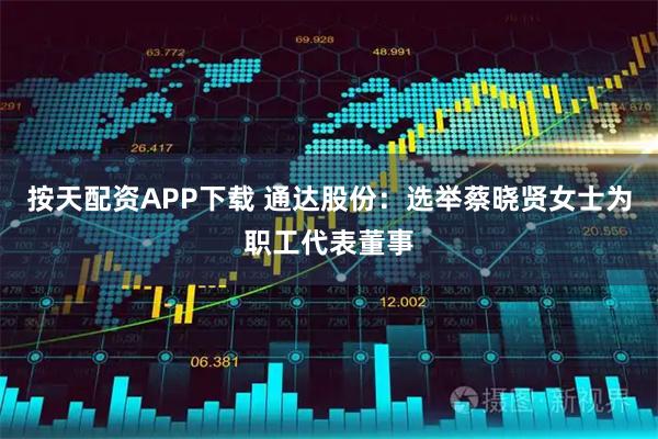 按天配资APP下载 通达股份：选举蔡晓贤女士为职工代表董事