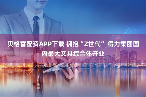 贝格富配资APP下载 拥抱“Z世代” 得力集团国内最大文具综合体开业
