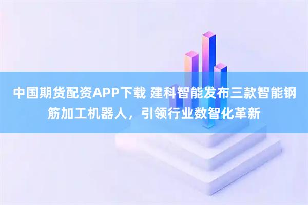 中国期货配资APP下载 建科智能发布三款智能钢筋加工机器人，引领行业数智化革新