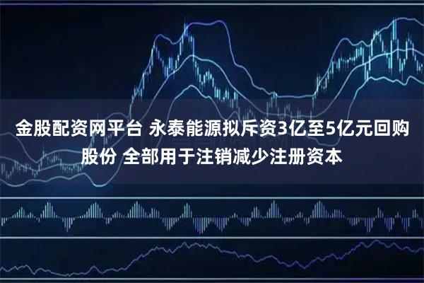 金股配资网平台 永泰能源拟斥资3亿至5亿元回购股份 全部用于注销减少注册资本