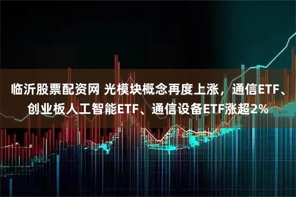 临沂股票配资网 光模块概念再度上涨，通信ETF、创业板人工智能ETF、通信设备ETF涨超2%