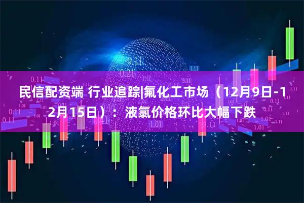 民信配资端 行业追踪|氟化工市场（12月9日-12月15日）：液氯价格环比大幅下跌
