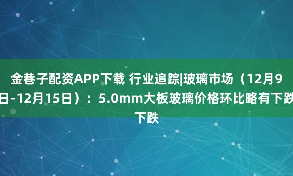 金巷子配资APP下载 行业追踪|玻璃市场（12月9日-12月15日）：5.0mm大板玻璃价格环比略有下跌