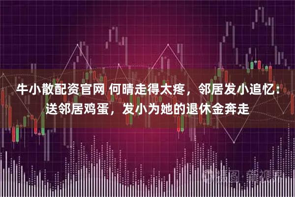 牛小散配资官网 何晴走得太疼，邻居发小追忆：送邻居鸡蛋，发小为她的退休金奔走