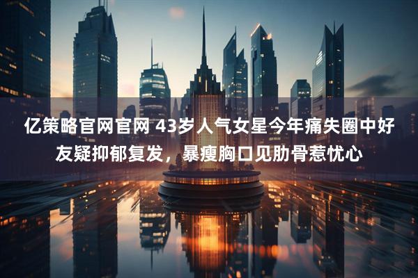 亿策略官网官网 43岁人气女星今年痛失圈中好友疑抑郁复发，暴瘦胸口见肋骨惹忧心
