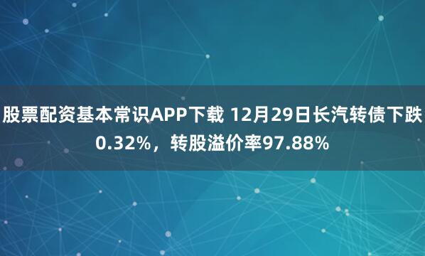 股票配资基本常识APP下载 12月29日长汽转债下跌0.32%,转股溢价率97.88%