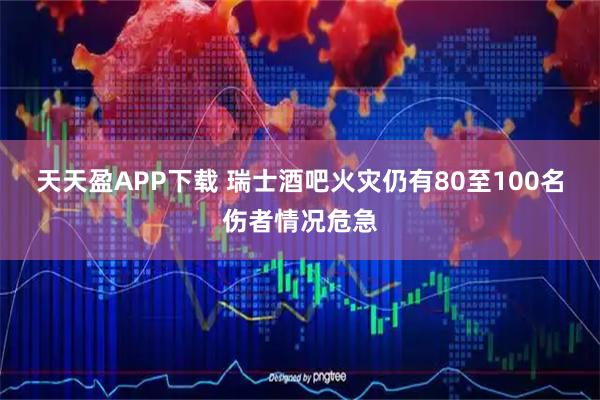 天天盈APP下载 瑞士酒吧火灾仍有80至100名伤者情况危急
