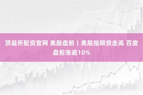 顶益所配资官网 美股盘前丨美股指期货走高 百度盘前涨逾10%