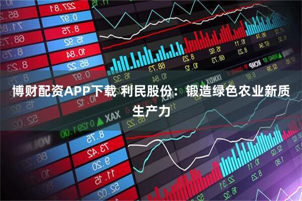 博财配资APP下载 利民股份：锻造绿色农业新质生产力