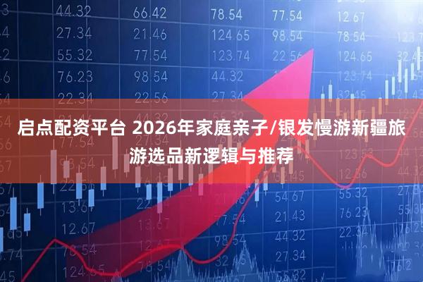 启点配资平台 2026年家庭亲子/银发慢游新疆旅游选品新逻辑与推荐