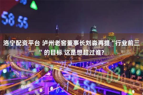 洛宁配资平台 泸州老窖董事长刘淼再提“行业前三”的目标 这是想超过谁?
