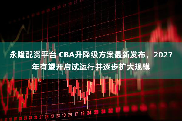 永隆配资平台 CBA升降级方案最新发布,2027年有望开启试运行并逐步扩大规模