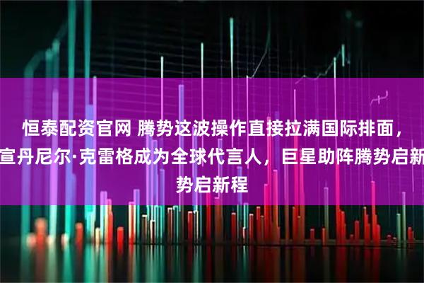 恒泰配资官网 腾势这波操作直接拉满国际排面，官宣丹尼尔·克雷格成为全球代言人，巨星助阵腾势启新程