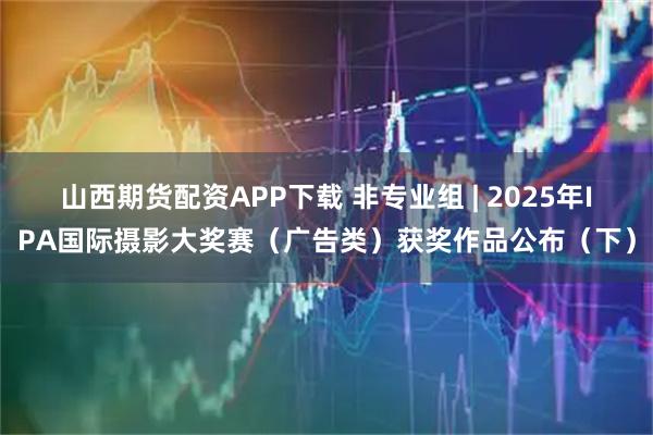 山西期货配资APP下载 非专业组 | 2025年IPA国际摄影大奖赛（广告类）获奖作品公布（下）