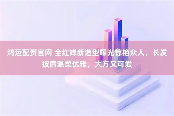 鸿运配资官网 全红婵新造型曝光惊艳众人，长发披肩温柔优雅，大方又可爱