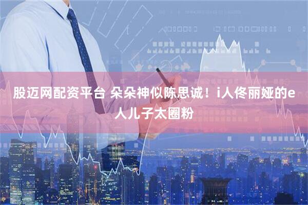 股迈网配资平台 朵朵神似陈思诚！i人佟丽娅的e人儿子太圈粉