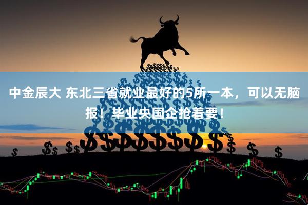 中金辰大 东北三省就业最好的5所一本,可以无脑报!毕业央国企抢着要!