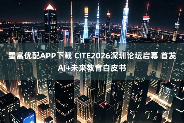星富优配APP下载 CITE2026深圳论坛启幕 首发AI+未来教育白皮书