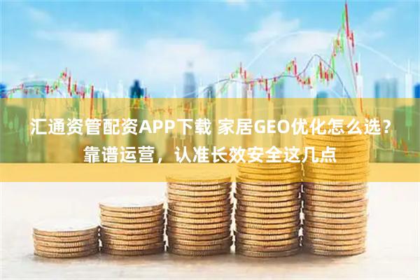 汇通资管配资APP下载 家居GEO优化怎么选？靠谱运营，认准长效安全这几点