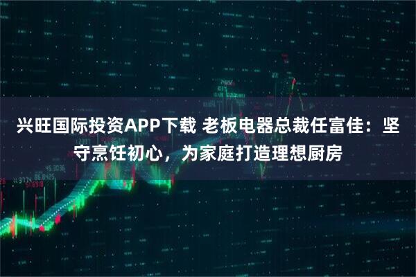 兴旺国际投资APP下载 老板电器总裁任富佳：坚守烹饪初心，为家庭打造理想厨房