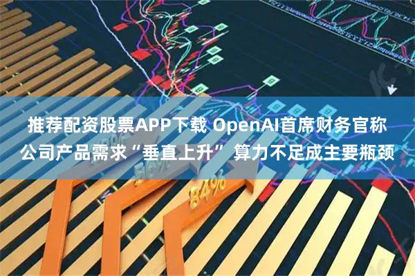 推荐配资股票APP下载 OpenAI首席财务官称公司产品需求“垂直上升” 算力不足成主要瓶颈